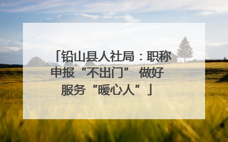 铅山县人社局：职称申报“不出门” 做好服务“暖心人”