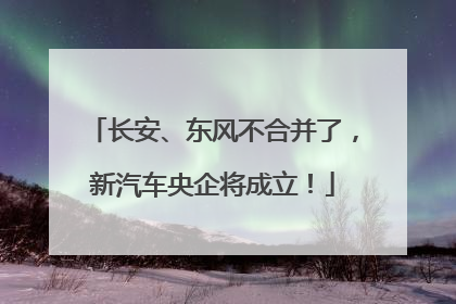 长安、东风不合并了，新汽车央企将成立！