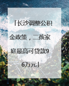 长沙调整公积金政策，二孩家庭最高可贷款96万元