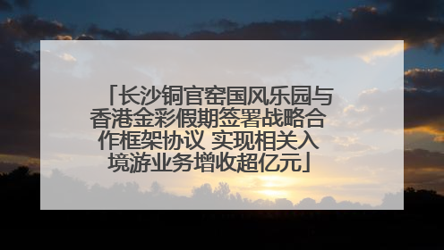 长沙铜官窑国风乐园与香港金彩假期签署战略合作框架协议 实现相关入境游业务增收超亿元