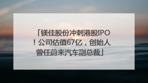 镁佳股份冲刺港股IPO！公司估值67亿，创始人曾任蔚来汽车副总裁