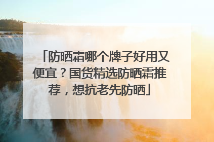 防晒霜哪个牌子好用又便宜？国货精选防晒霜推荐，想抗老先防晒