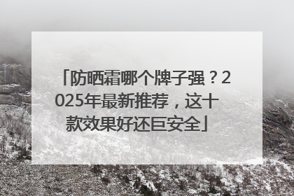 防晒霜哪个牌子强？2025年最新推荐，这十款效果好还巨安全