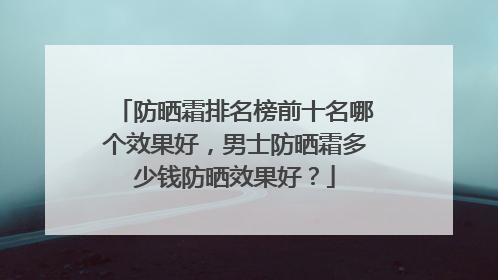 防晒霜排名榜前十名哪个效果好，男士防晒霜多少钱防晒效果好？