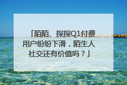 陌陌、探探Q1付费用户纷纷下滑，陌生人社交还有价值吗？