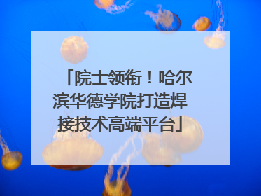 院士领衔！哈尔滨华德学院打造焊接技术高端平台