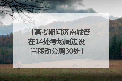 高考期间济南城管在14处考场周边设置移动公厕30处