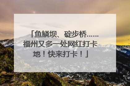 鱼鳞坝、碇步桥……福州又多一处网红打卡地！快来打卡！