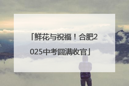 鲜花与祝福！合肥2025中考圆满收官