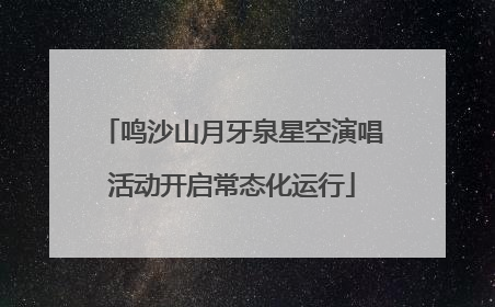 鸣沙山月牙泉星空演唱活动开启常态化运行