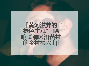 黄河滋养的“绿色生意” 唱响长清区沿黄村的乡村振兴曲