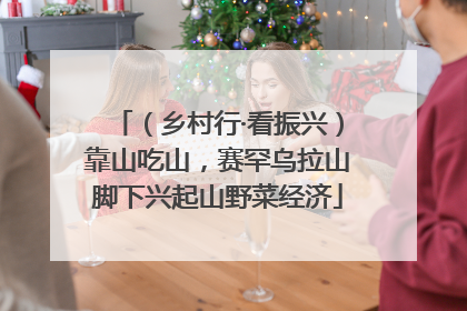 （乡村行·看振兴）靠山吃山，赛罕乌拉山脚下兴起山野菜经济