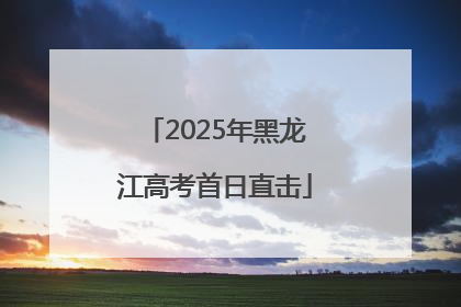 2025年黑龙江高考首日直击