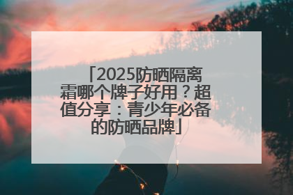 2025防晒隔离霜哪个牌子好用？超值分享：青少年必备的防晒品牌