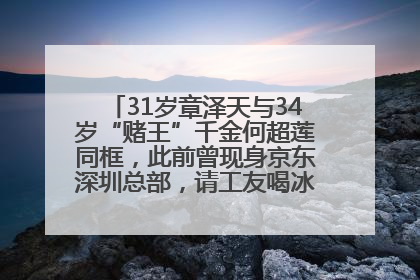 31岁章泽天与34岁“赌王”千金何超莲同框，此前曾现身京东深圳总部，请工友喝冰饮，点了300多杯