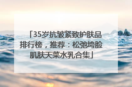 35岁抗皱紧致护肤品排行榜，推荐：松弛垮脸肌肤天菜水乳合集