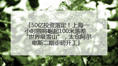 50亿投资落定！上海一小时圈将崛起100米落差“世界级雪山”，太仓阿尔卑斯二期重磅开工